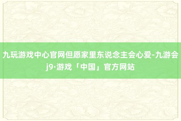 九玩游戏中心官网但愿家里东说念主会心爱-九游会j9·游戏「中国」官方网站