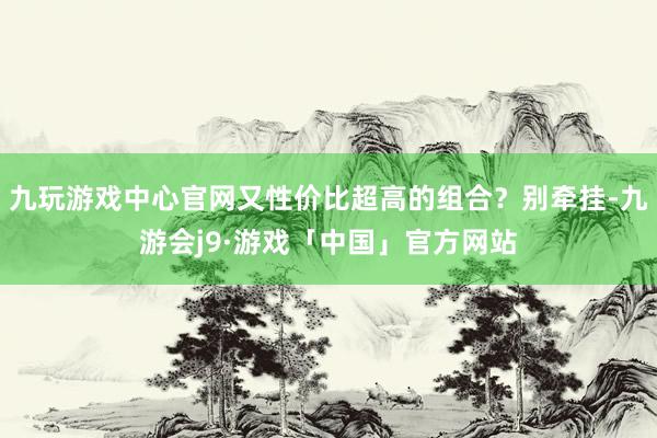 九玩游戏中心官网又性价比超高的组合？别牵挂-九游会j9·游戏「中国」官方网站