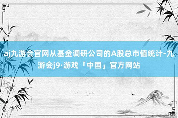 aj九游会官网从基金调研公司的A股总市值统计-九游会j9·游戏「中国」官方网站