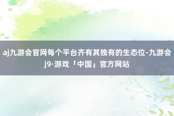 aj九游会官网每个平台齐有其独有的生态位-九游会j9·游戏「中国」官方网站