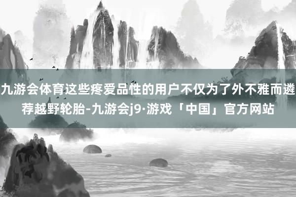 九游会体育这些疼爱品性的用户不仅为了外不雅而遴荐越野轮胎-九游会j9·游戏「中国」官方网站