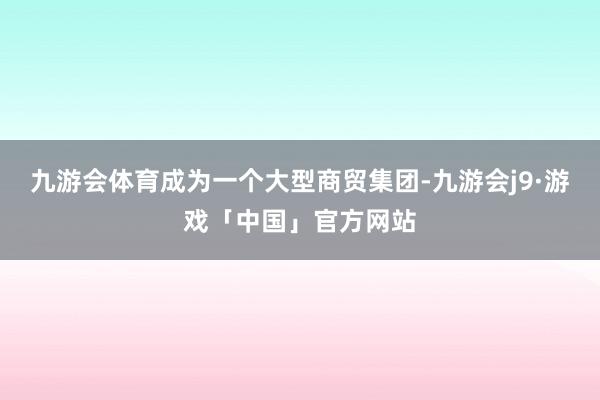 九游会体育成为一个大型商贸集团-九游会j9·游戏「中国」官方网站