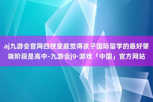 aj九游会官网四授室庭觉得孩子国际留学的最好肇端阶段是高中-九游会j9·游戏「中国」官方网站