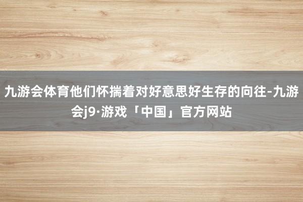 九游会体育他们怀揣着对好意思好生存的向往-九游会j9·游戏「中国」官方网站