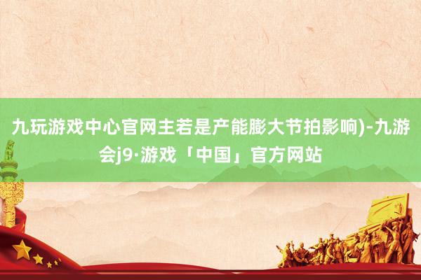 九玩游戏中心官网主若是产能膨大节拍影响)-九游会j9·游戏「中国」官方网站