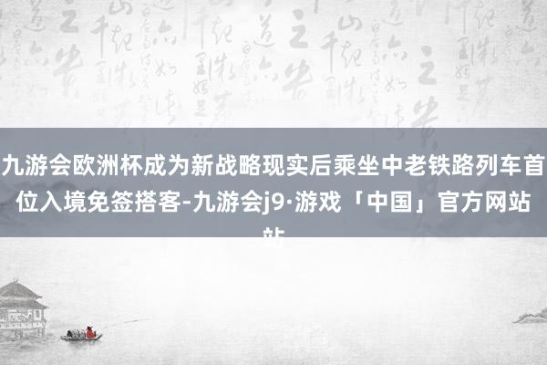 九游会欧洲杯成为新战略现实后乘坐中老铁路列车首位入境免签搭客-九游会j9·游戏「中国」官方网站