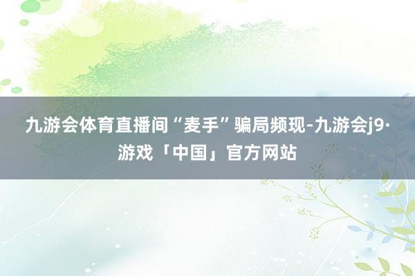 九游会体育直播间“麦手”骗局频现-九游会j9·游戏「中国」官方网站