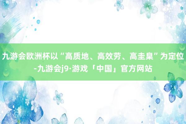 九游会欧洲杯以“高质地、高效劳、高圭臬”为定位-九游会j9·游戏「中国」官方网站