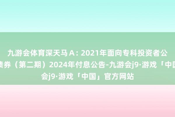 九游会体育深天马Ａ: 2021年面向专科投资者公确立行公司债券（第二期）2024年付息公告-九游会j9·游戏「中国」官方网站