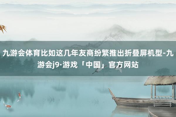 九游会体育比如这几年友商纷繁推出折叠屏机型-九游会j9·游戏「中国」官方网站