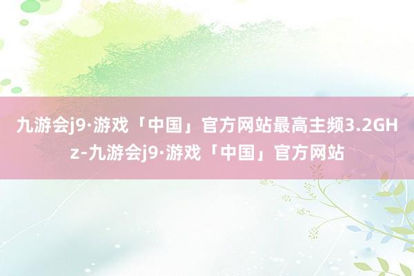 九游会j9·游戏「中国」官方网站最高主频3.2GHz-九游会j9·游戏「中国」官方网站