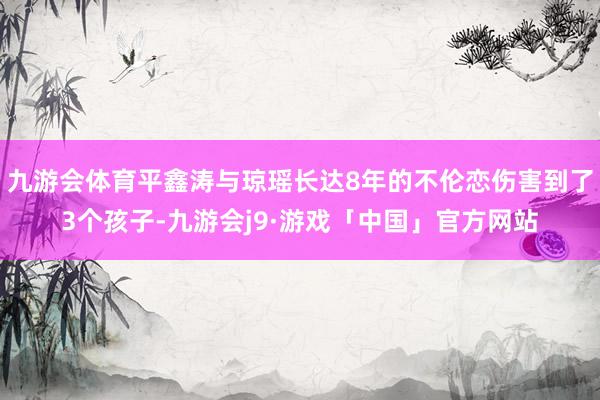 九游会体育平鑫涛与琼瑶长达8年的不伦恋伤害到了3个孩子-九游会j9·游戏「中国」官方网站