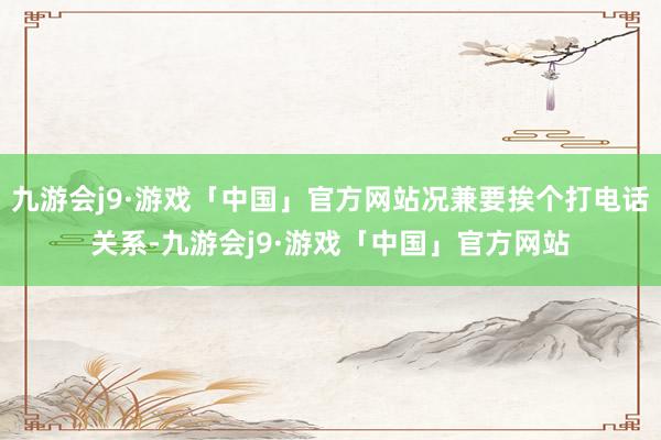 九游会j9·游戏「中国」官方网站况兼要挨个打电话关系-九游会j9·游戏「中国」官方网站