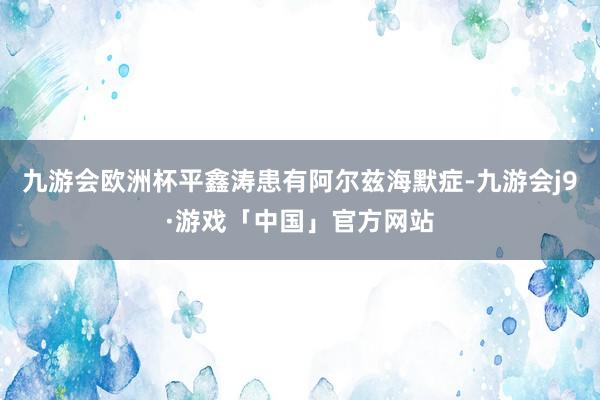 九游会欧洲杯平鑫涛患有阿尔兹海默症-九游会j9·游戏「中国」官方网站