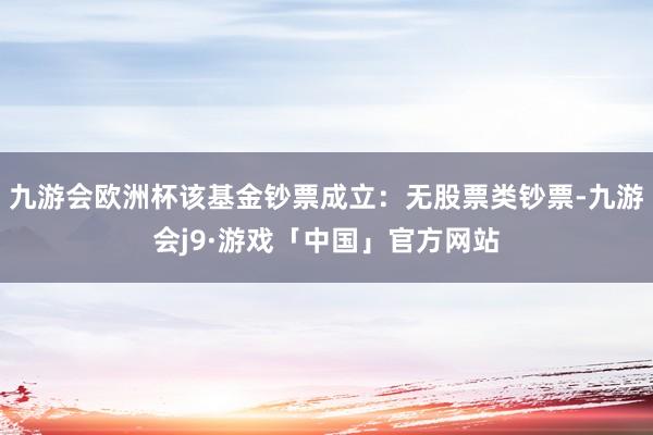 九游会欧洲杯该基金钞票成立：无股票类钞票-九游会j9·游戏「中国」官方网站