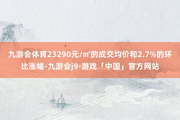 九游会体育23290元/㎡的成交均价和2.7%的环比涨幅-九游会j9·游戏「中国」官方网站