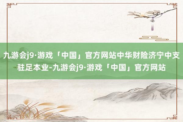 九游会j9·游戏「中国」官方网站中华财险济宁中支驻足本业-九游会j9·游戏「中国」官方网站