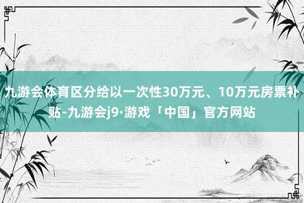 九游会体育区分给以一次性30万元、10万元房票补贴-九游会j9·游戏「中国」官方网站