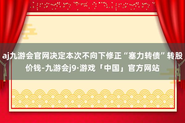 aj九游会官网决定本次不向下修正“塞力转债”转股价钱-九游会j9·游戏「中国」官方网站