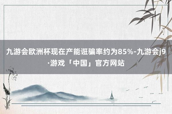 九游会欧洲杯现在产能诳骗率约为85%-九游会j9·游戏「中国」官方网站