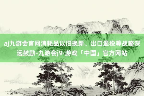 aj九游会官网消耗品以旧换新、出口退税等战略深远鼓励-九游会j9·游戏「中国」官方网站