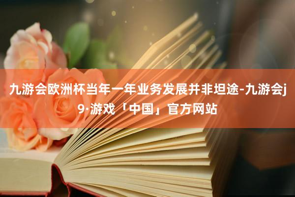 九游会欧洲杯当年一年业务发展并非坦途-九游会j9·游戏「中国」官方网站