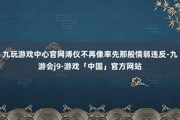 九玩游戏中心官网溥仪不再像率先那般懦弱违反-九游会j9·游戏「中国」官方网站