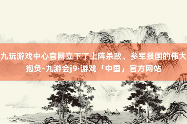 九玩游戏中心官网立下了上阵杀敌、参军报国的伟大抱负-九游会j9·游戏「中国」官方网站