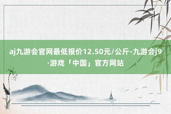 aj九游会官网最低报价12.50元/公斤-九游会j9·游戏「中国」官方网站