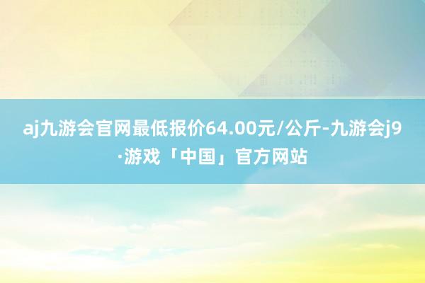 aj九游会官网最低报价64.00元/公斤-九游会j9·游戏「中国」官方网站