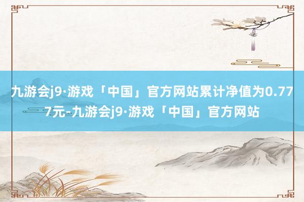 九游会j9·游戏「中国」官方网站累计净值为0.777元-九游会j9·游戏「中国」官方网站