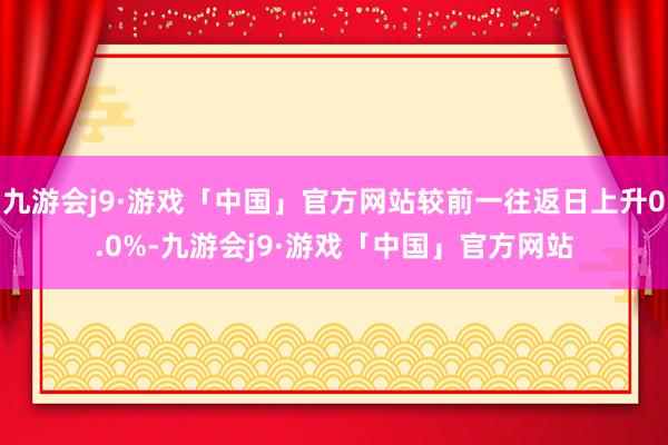 九游会j9·游戏「中国」官方网站较前一往返日上升0.0%-九游会j9·游戏「中国」官方网站