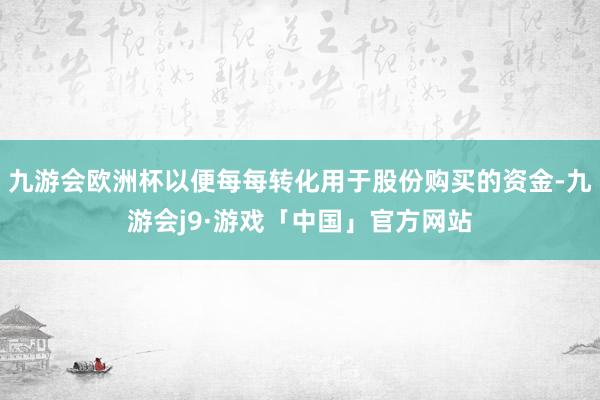 九游会欧洲杯以便每每转化用于股份购买的资金-九游会j9·游戏「中国」官方网站