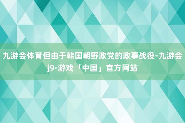 九游会体育但由于韩国朝野政党的政事战役-九游会j9·游戏「中国」官方网站