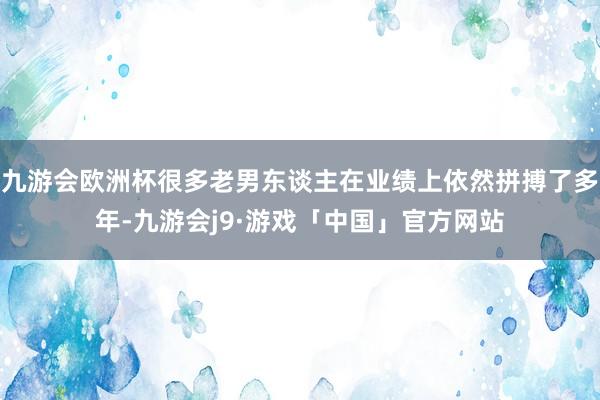 九游会欧洲杯很多老男东谈主在业绩上依然拼搏了多年-九游会j9·游戏「中国」官方网站