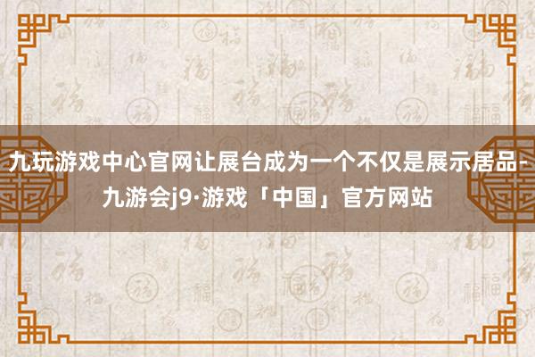 九玩游戏中心官网让展台成为一个不仅是展示居品-九游会j9·游戏「中国」官方网站