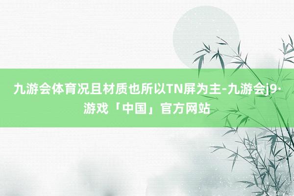 九游会体育况且材质也所以TN屏为主-九游会j9·游戏「中国」官方网站