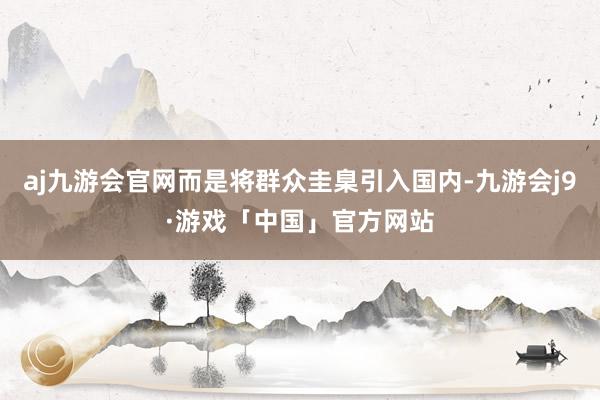 aj九游会官网而是将群众圭臬引入国内-九游会j9·游戏「中国」官方网站