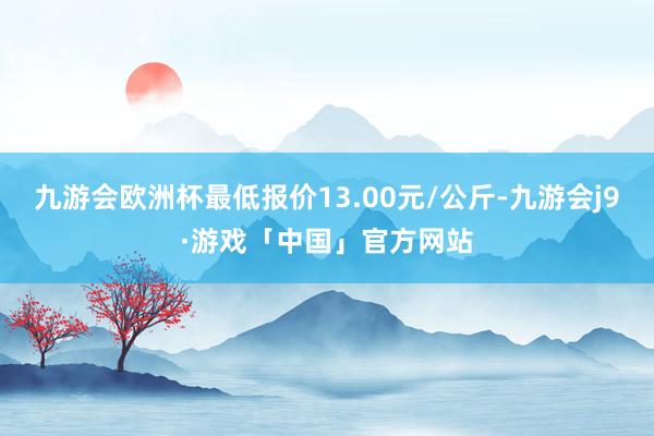 九游会欧洲杯最低报价13.00元/公斤-九游会j9·游戏「中国」官方网站