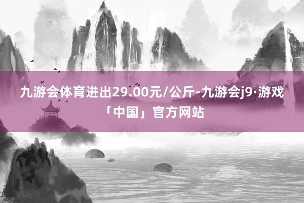 九游会体育进出29.00元/公斤-九游会j9·游戏「中国」官方网站