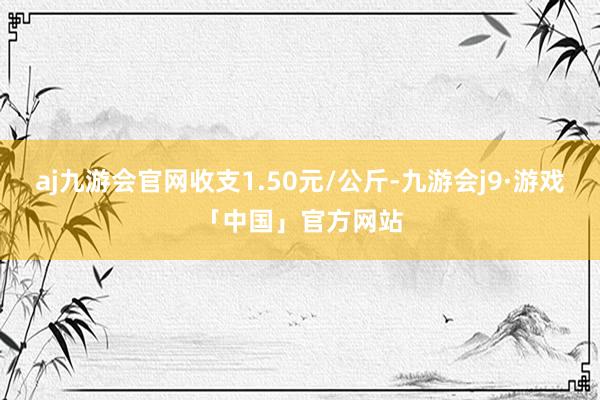 aj九游会官网收支1.50元/公斤-九游会j9·游戏「中国」官方网站