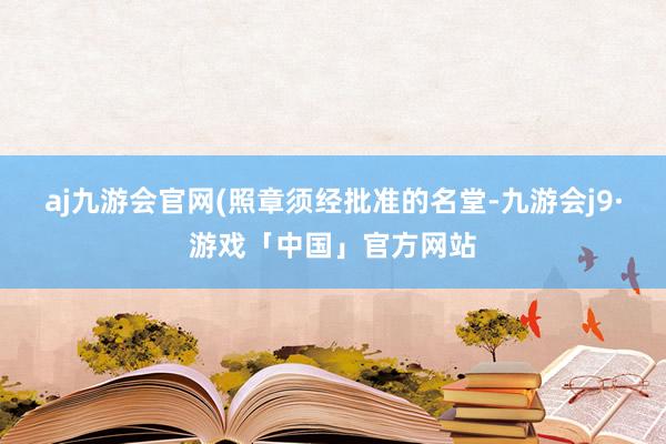 aj九游会官网(照章须经批准的名堂-九游会j9·游戏「中国」官方网站