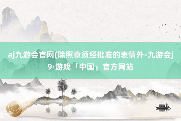 aj九游会官网(除照章须经批准的表情外-九游会j9·游戏「中国」官方网站