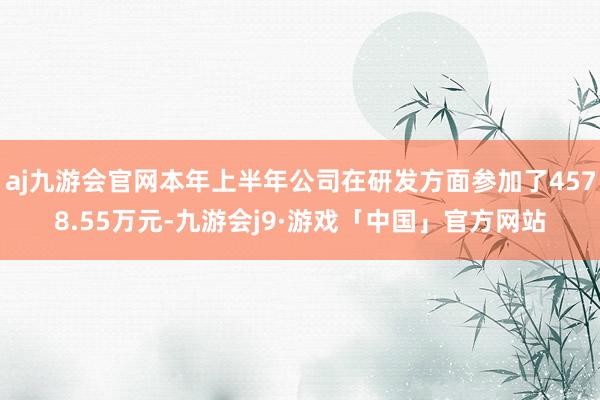 aj九游会官网本年上半年公司在研发方面参加了4578.55万元-九游会j9·游戏「中国」官方网站