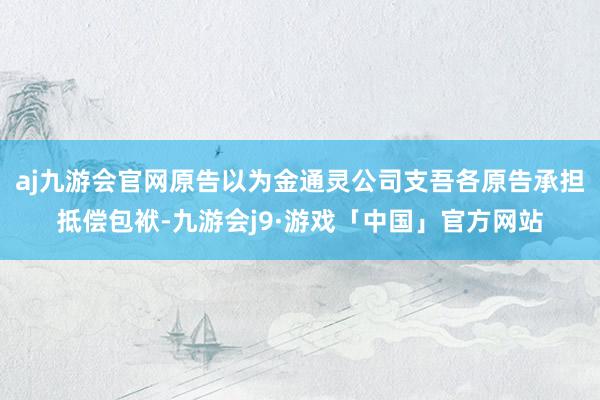 aj九游会官网原告以为金通灵公司支吾各原告承担抵偿包袱-九游会j9·游戏「中国」官方网站