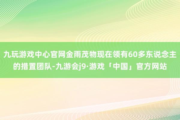 九玩游戏中心官网金雨茂物现在领有60多东说念主的措置团队-九游会j9·游戏「中国」官方网站