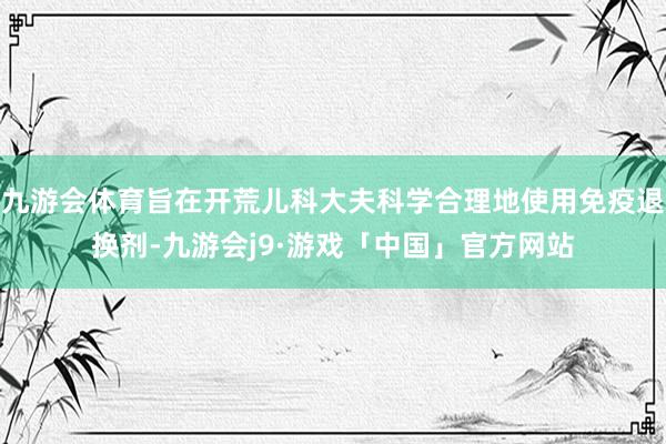 九游会体育旨在开荒儿科大夫科学合理地使用免疫退换剂-九游会j9·游戏「中国」官方网站