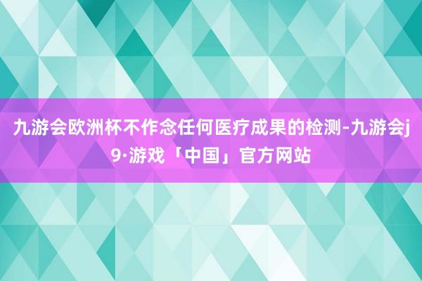 九游会欧洲杯不作念任何医疗成果的检测-九游会j9·游戏「中国」官方网站