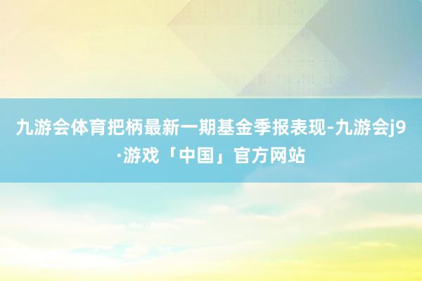 九游会体育把柄最新一期基金季报表现-九游会j9·游戏「中国」官方网站