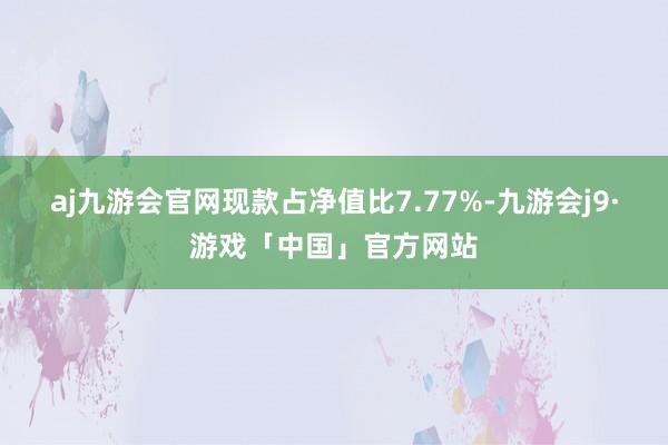 aj九游会官网现款占净值比7.77%-九游会j9·游戏「中国」官方网站